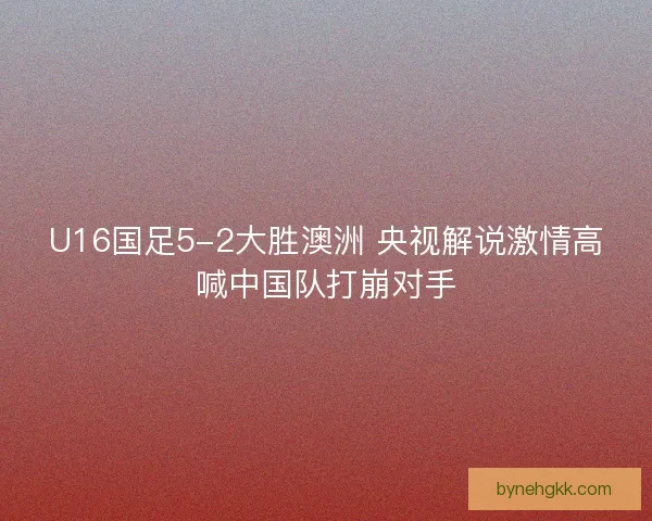 U16国足5-2大胜澳洲 央视解说激情高喊中国队打崩对手
