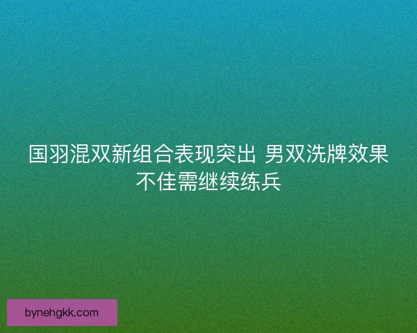 国羽混双新组合表现突出 男双洗牌效果不佳需继续练兵
