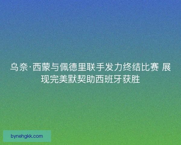 乌奈·西蒙与佩德里联手发力终结比赛 展现完美默契助西班牙获胜