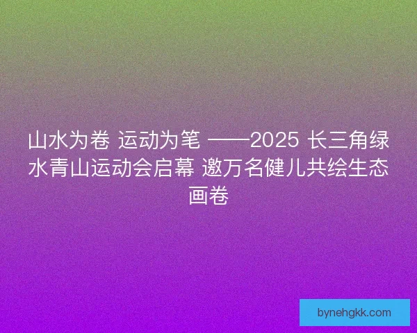 山水为卷 运动为笔 ——2025 长三角绿水青山运动会启幕 邀万名健儿共绘生态画卷