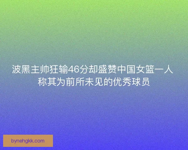 波黑主帅狂输46分却盛赞中国女篮一人 称其为前所未见的优秀球员