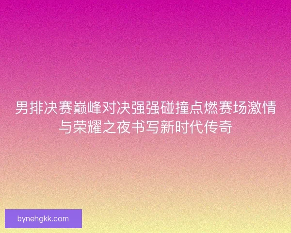 男排决赛巅峰对决强强碰撞点燃赛场激情与荣耀之夜书写新时代传奇