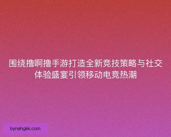 围绕撸啊撸手游打造全新竞技策略与社交体验盛宴引领移动电竞热潮