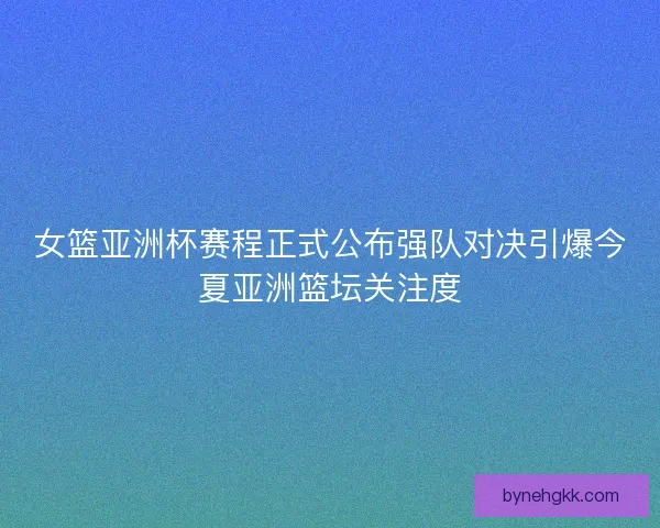 女篮亚洲杯赛程正式公布强队对决引爆今夏亚洲篮坛关注度
