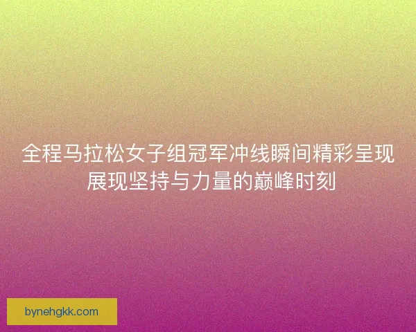 全程马拉松女子组冠军冲线瞬间精彩呈现 展现坚持与力量的巅峰时刻