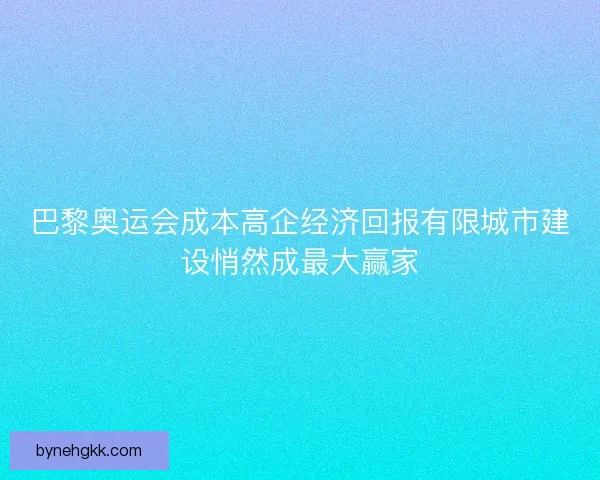 巴黎奥运会成本高企经济回报有限城市建设悄然成最大赢家