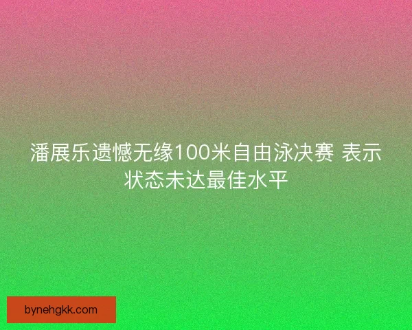 潘展乐遗憾无缘100米自由泳决赛 表示状态未达最佳水平