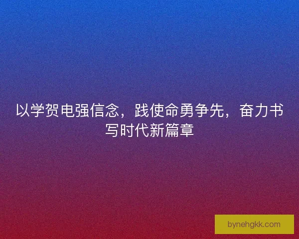 以学贺电强信念，践使命勇争先，奋力书写时代新篇章