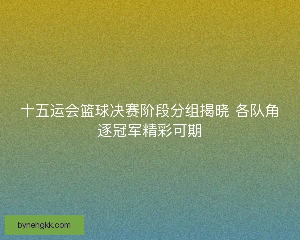 十五运会篮球决赛阶段分组揭晓 各队角逐冠军精彩可期