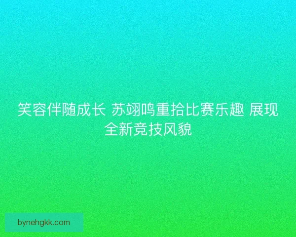 笑容伴随成长 苏翊鸣重拾比赛乐趣 展现全新竞技风貌