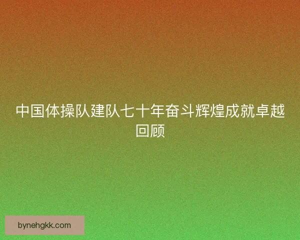 中国体操队建队七十年奋斗辉煌成就卓越回顾