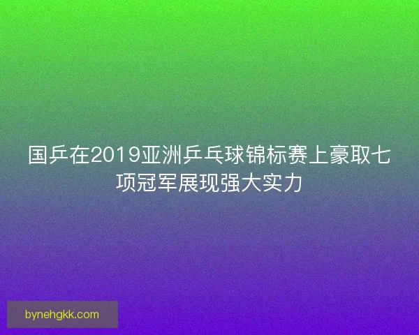 国乒在2019亚洲乒乓球锦标赛上豪取七项冠军展现强大实力 国乒在2019亚洲乒乓球锦标赛上豪取七项冠军展现强大实力