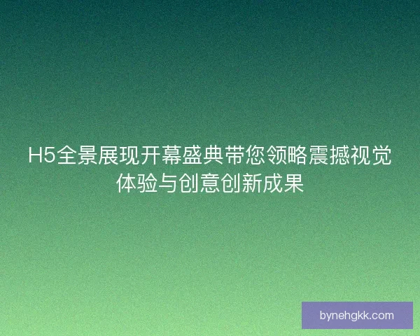H5全景展现开幕盛典带您领略震撼视觉体验与创意创新成果