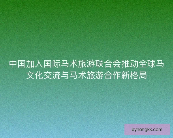 中国加入国际马术旅游联合会推动全球马文化交流与马术旅游合作新格局 中国加入国际马术旅游联合会推动全球马文化交流与马术旅游合作新格局