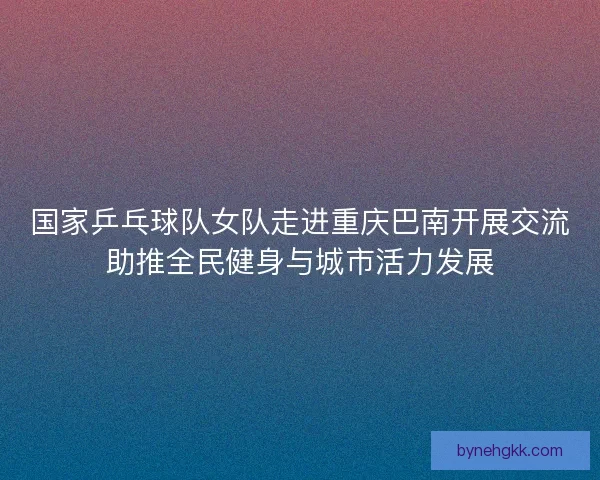 国家乒乓球队女队走进重庆巴南开展交流助推全民健身与城市活力发展