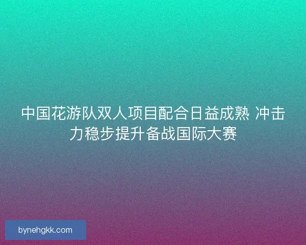 中国花游队双人项目配合日益成熟 冲击力稳步提升备战国际大赛
