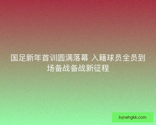 国足新年首训圆满落幕 入籍球员全员到场备战备战新征程