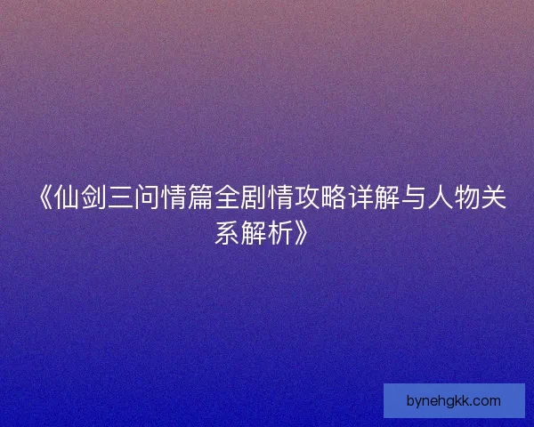 《仙剑三问情篇全剧情攻略详解与人物关系解析》