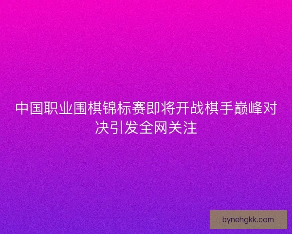 中国职业围棋锦标赛即将开战棋手巅峰对决引发全网关注