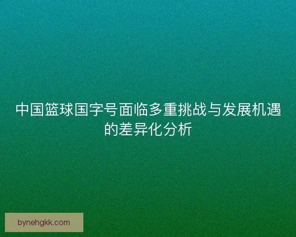 中国篮球国字号面临多重挑战与发展机遇的差异化分析 中国篮球国字号面临多重挑战与发展机遇的差异化分析